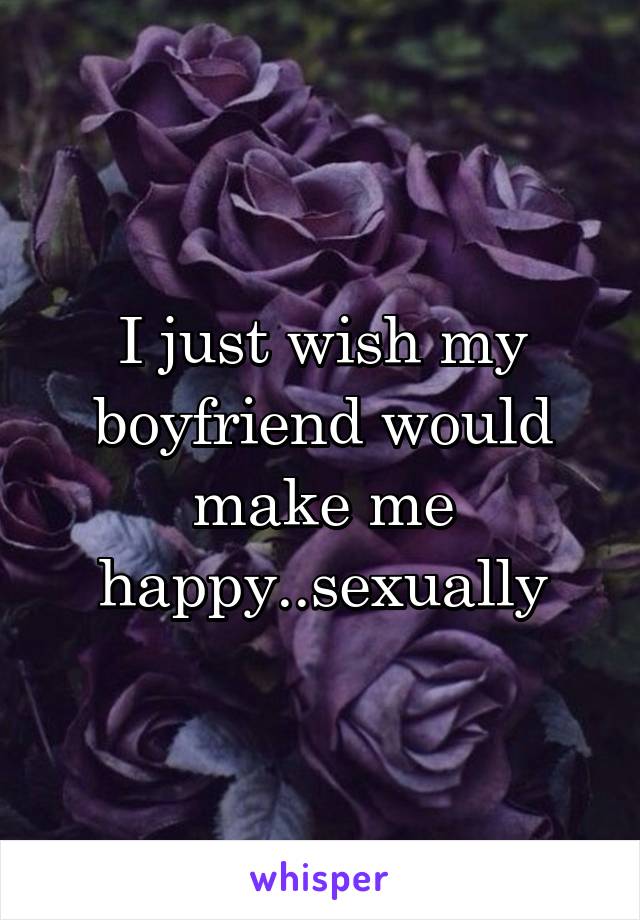I just wish my boyfriend would make me happy..sexually