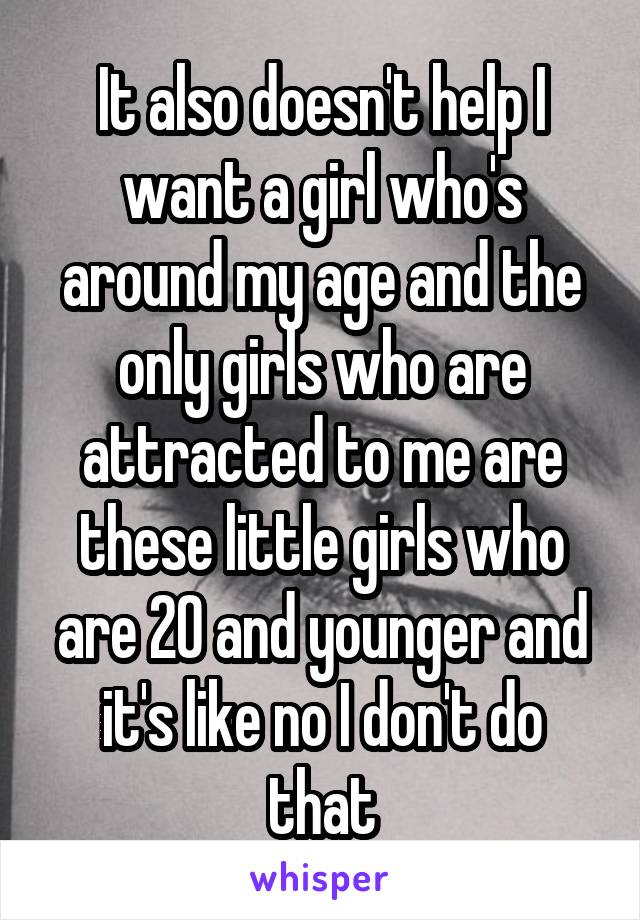 It also doesn't help I want a girl who's around my age and the only girls who are attracted to me are these little girls who are 20 and younger and it's like no I don't do that