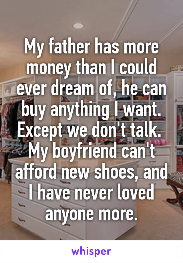 My father has more money than I could ever dream of, he can buy anything I want. Except we don't talk. 
My boyfriend can't afford new shoes, and I have never loved anyone more.