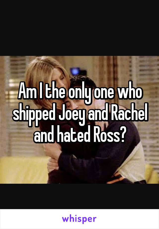 Am I the only one who shipped Joey and Rachel and hated Ross?