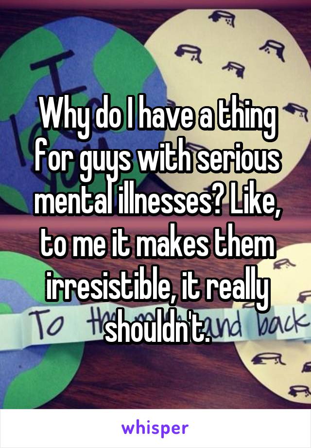 Why do I have a thing for guys with serious mental illnesses? Like, to me it makes them irresistible, it really shouldn't.