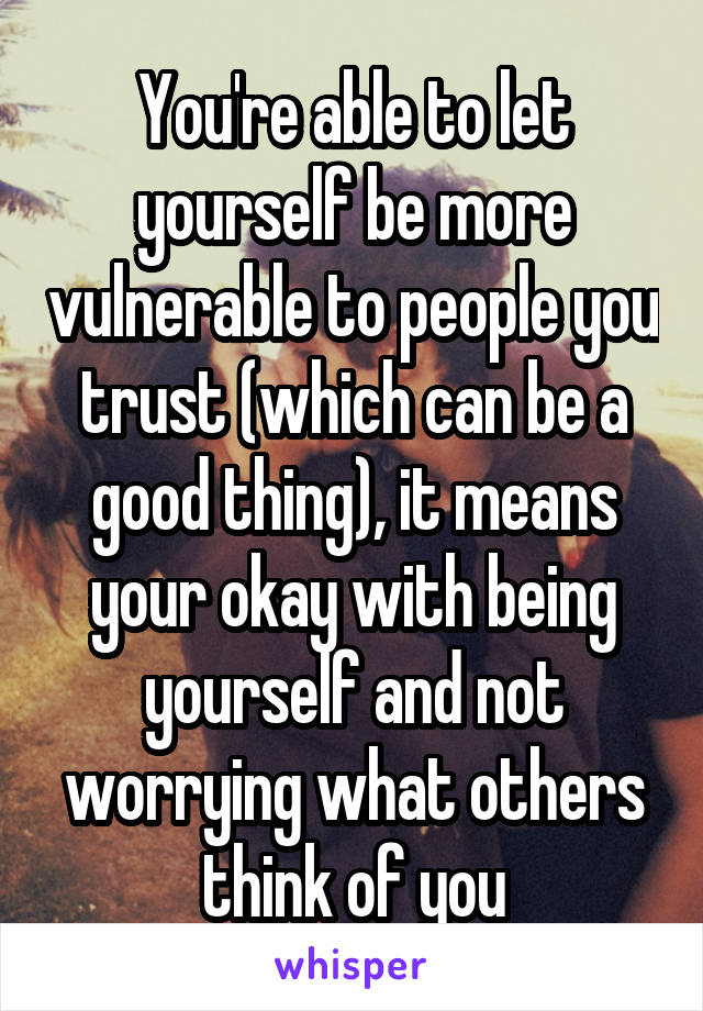 You're able to let yourself be more vulnerable to people you trust (which can be a good thing), it means your okay with being yourself and not worrying what others think of you