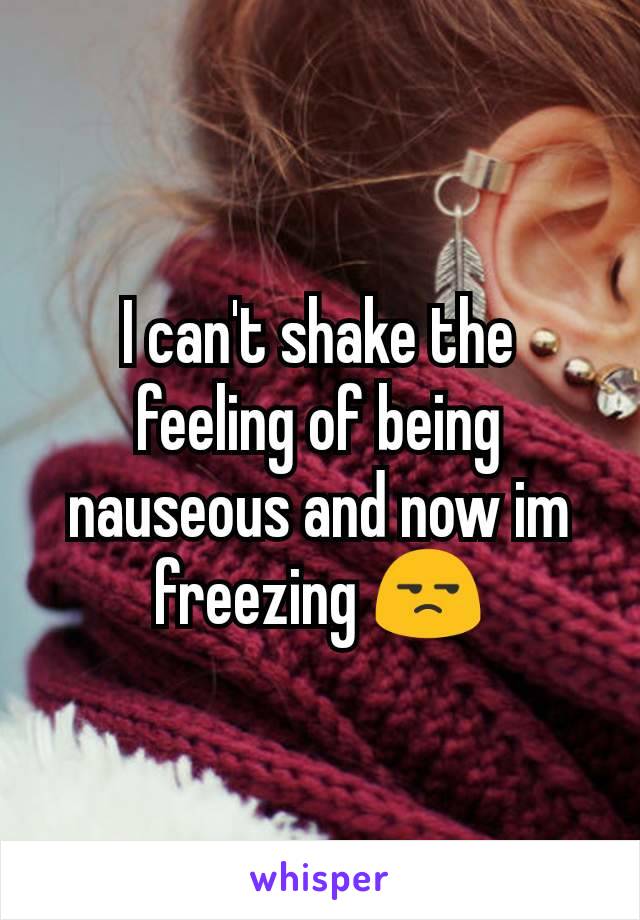 I can't shake the feeling of being nauseous and now im freezing 😒