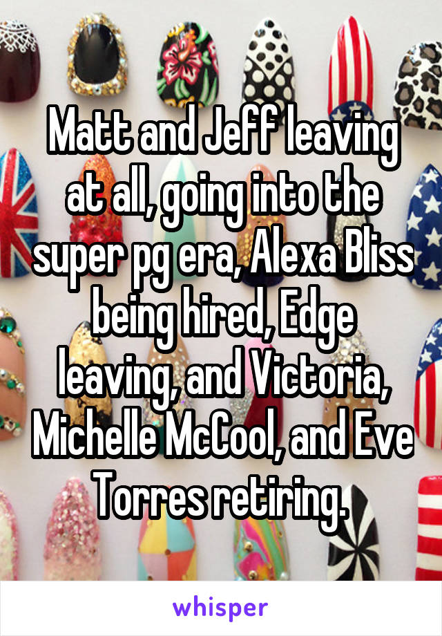 Matt and Jeff leaving at all, going into the super pg era, Alexa Bliss being hired, Edge leaving, and Victoria, Michelle McCool, and Eve Torres retiring. 