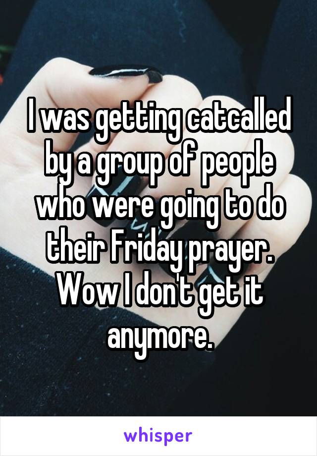I was getting catcalled by a group of people who were going to do their Friday prayer. Wow I don't get it anymore.