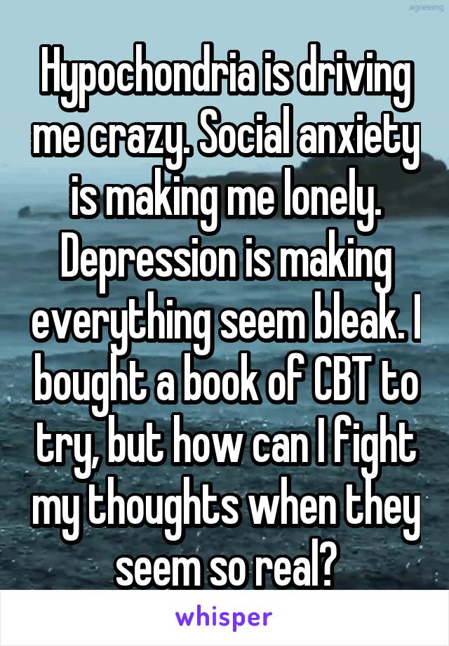 Hypochondria is driving me crazy. Social anxiety is making me lonely. Depression is making everything seem bleak. I bought a book of CBT to try, but how can I fight my thoughts when they seem so real?