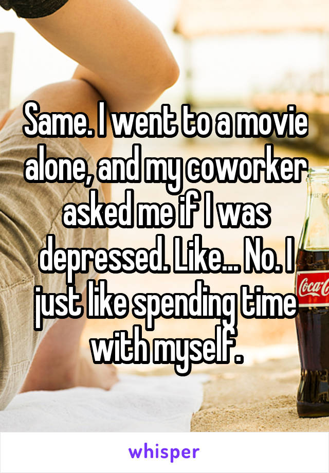Same. I went to a movie alone, and my coworker asked me if I was depressed. Like... No. I just like spending time with myself.
