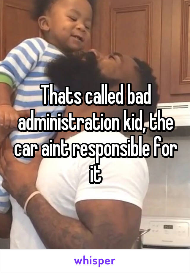 Thats called bad administration kid, the car aint responsible for it