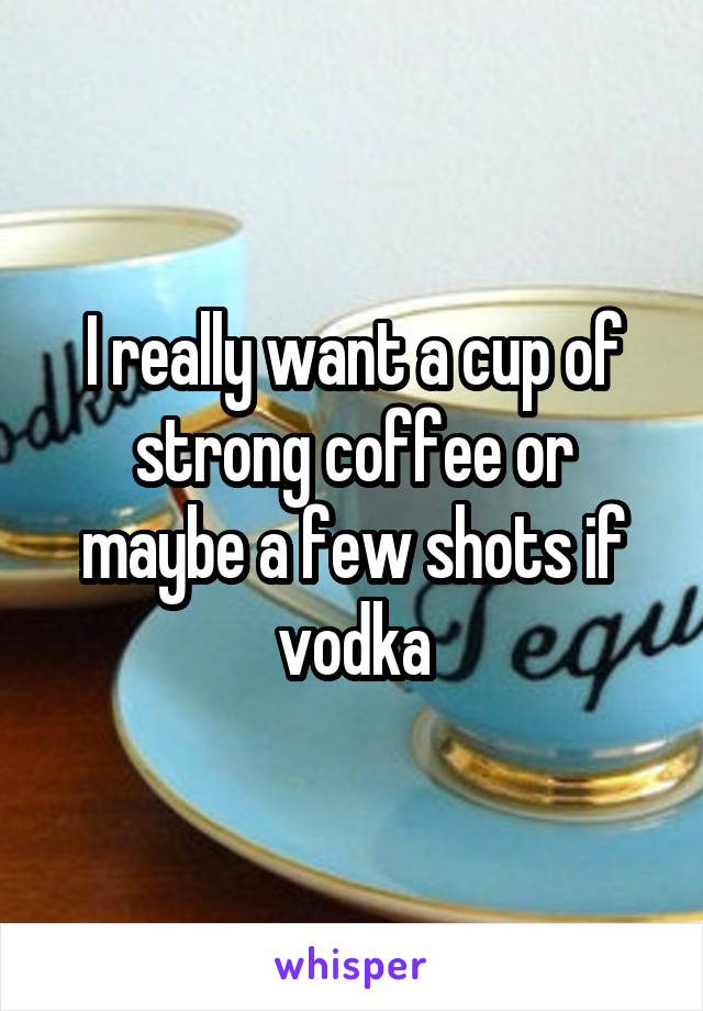 I really want a cup of strong coffee or maybe a few shots if vodka