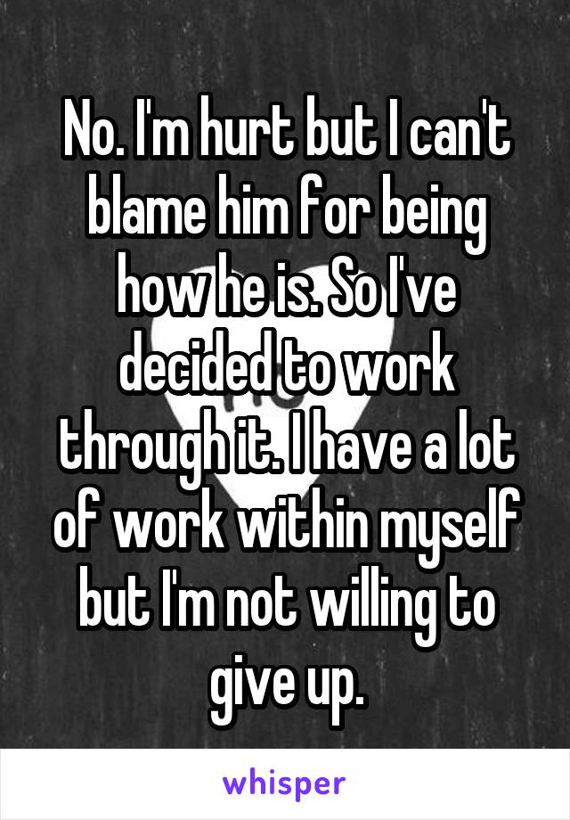 No. I'm hurt but I can't blame him for being how he is. So I've decided to work through it. I have a lot of work within myself but I'm not willing to give up.