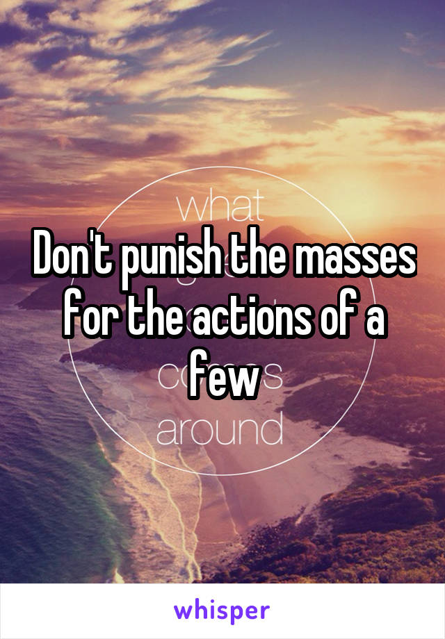 Don't punish the masses for the actions of a few