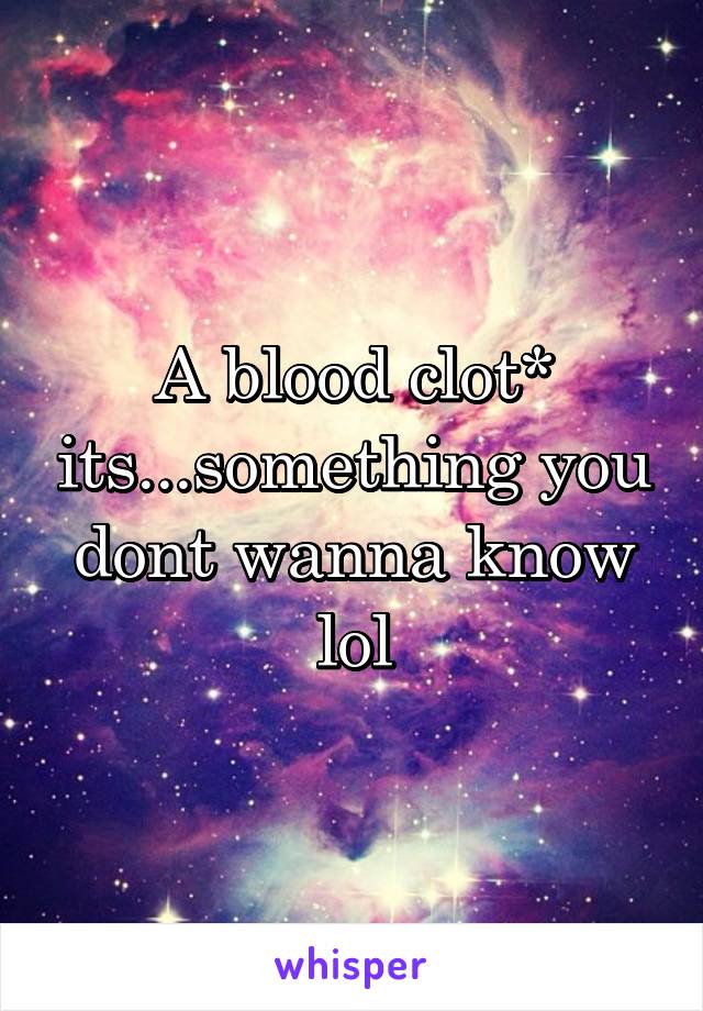 A blood clot* its...something you dont wanna know lol