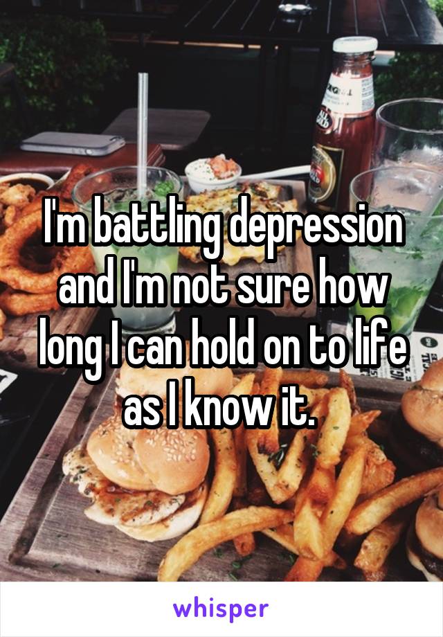 I'm battling depression and I'm not sure how long I can hold on to life as I know it. 