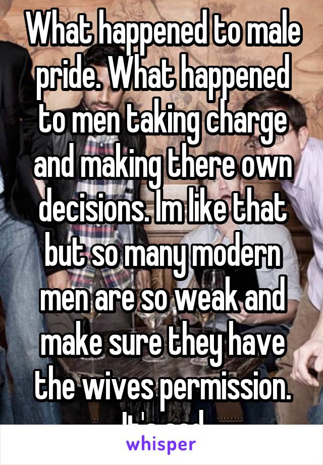 What happened to male pride. What happened to men taking charge and making there own decisions. Im like that but so many modern men are so weak and make sure they have the wives permission. It's sad