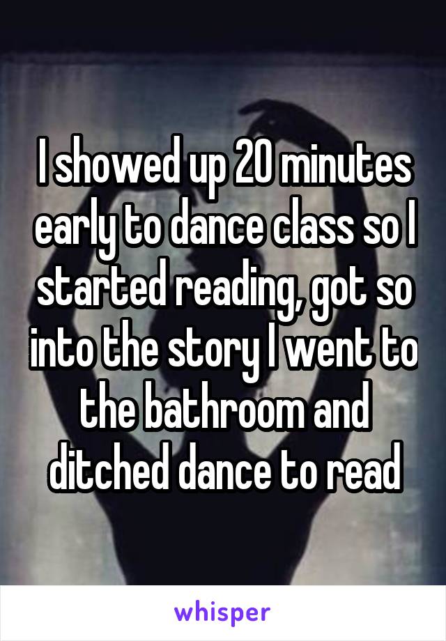 I showed up 20 minutes early to dance class so I started reading, got so into the story I went to the bathroom and ditched dance to read