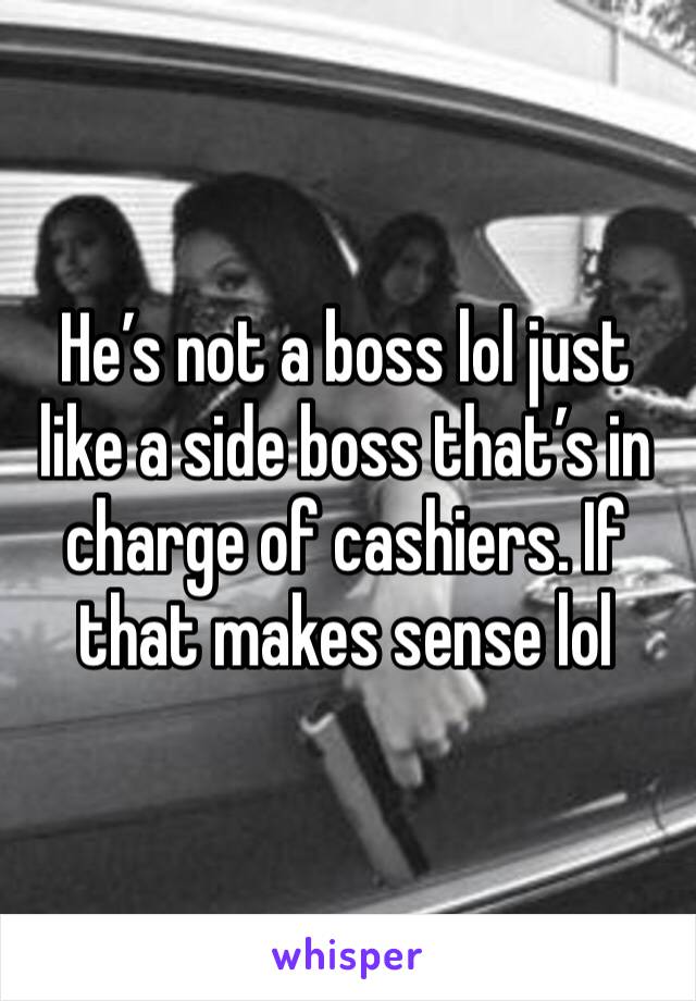 He’s not a boss lol just like a side boss that’s in charge of cashiers. If that makes sense lol 