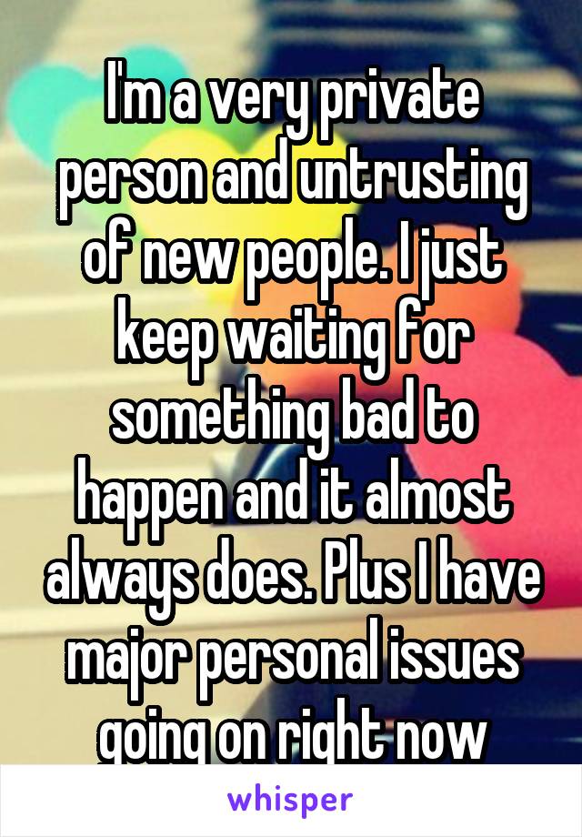 I'm a very private person and untrusting of new people. I just keep waiting for something bad to happen and it almost always does. Plus I have major personal issues going on right now