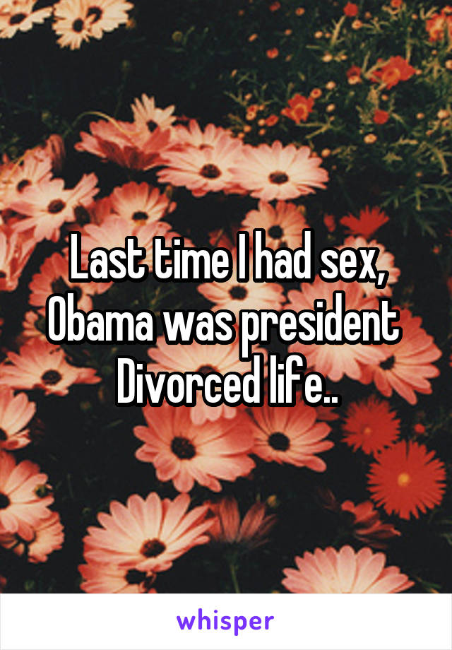 Last time I had sex, Obama was president 
Divorced life..