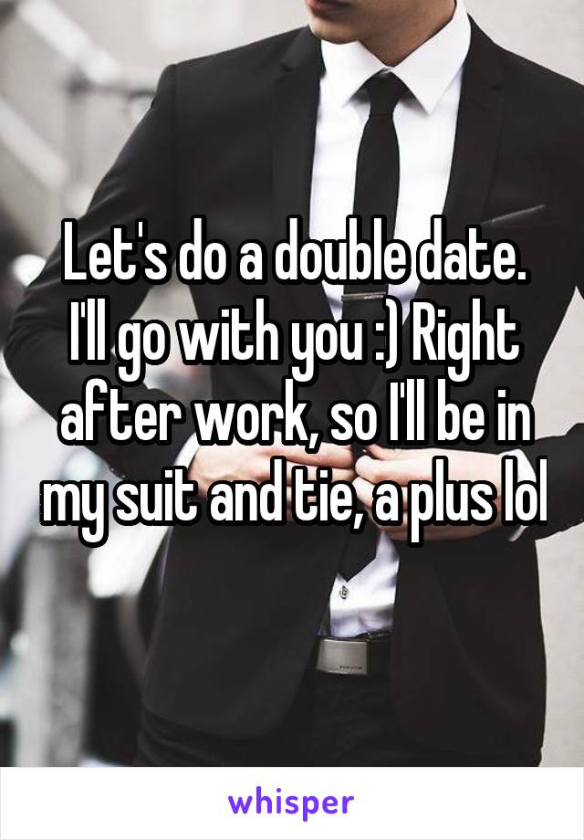 Let's do a double date. I'll go with you :) Right after work, so I'll be in my suit and tie, a plus lol 