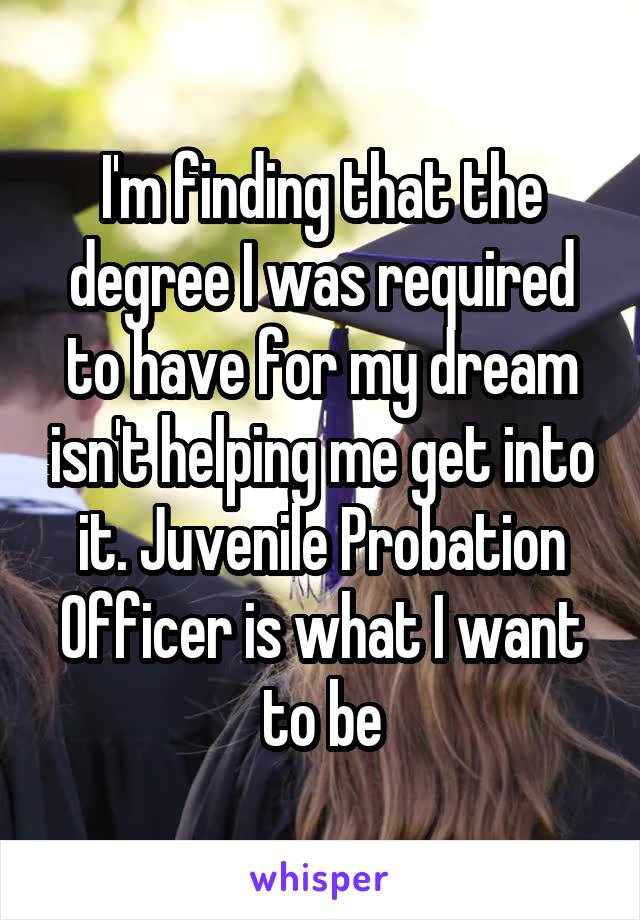 I'm finding that the degree I was required to have for my dream isn't helping me get into it. Juvenile Probation Officer is what I want to be