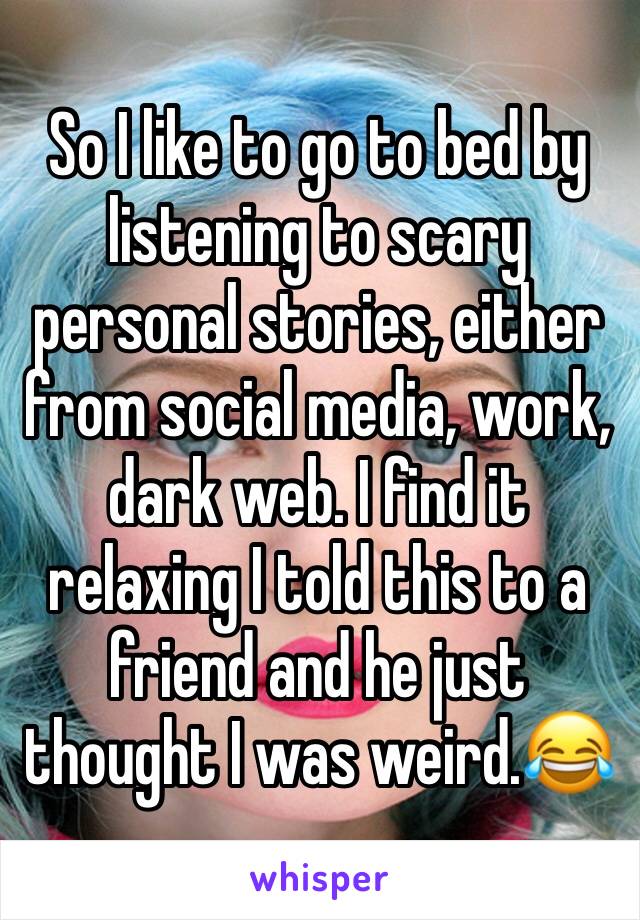 So I like to go to bed by listening to scary personal stories, either from social media, work, dark web. I find it relaxing I told this to a friend and he just thought I was weird.😂