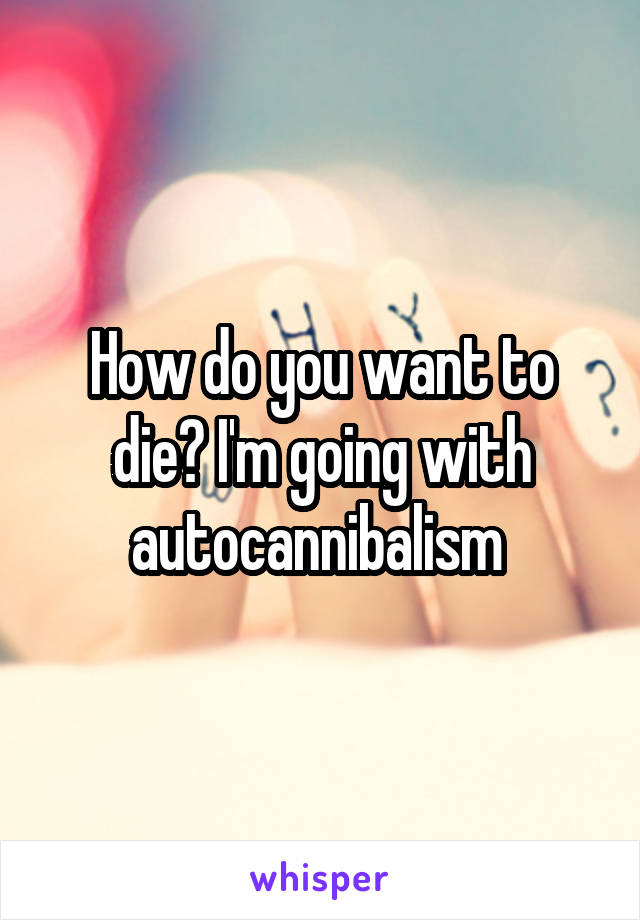How do you want to die? I'm going with autocannibalism 