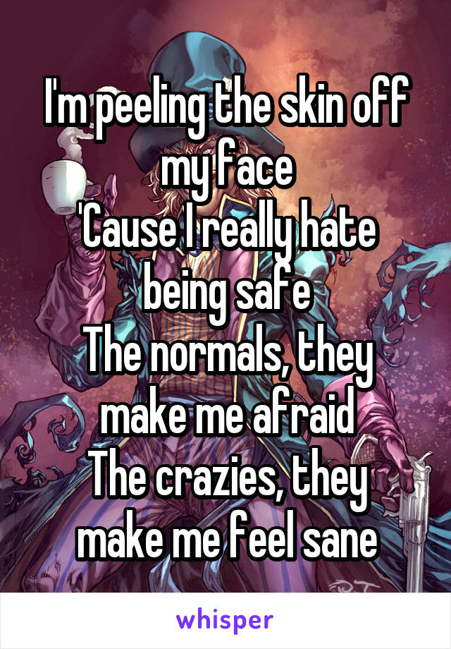 I'm peeling the skin off my face
'Cause I really hate being safe
The normals, they make me afraid
The crazies, they make me feel sane