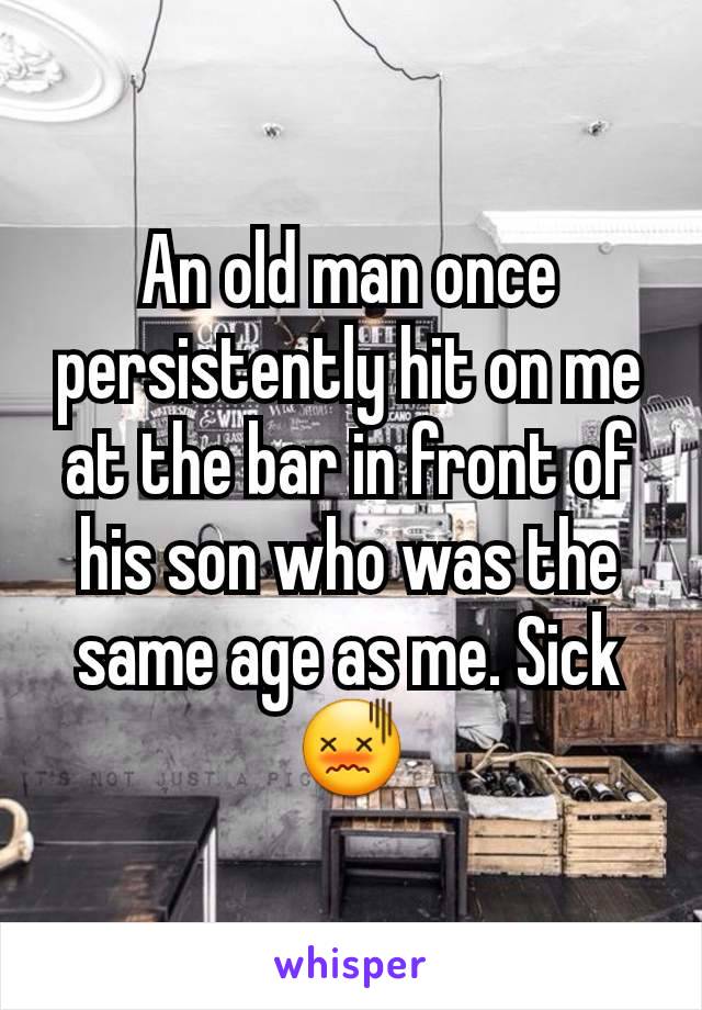 An old man once persistently hit on me at the bar in front of his son who was the same age as me. Sick 😖
