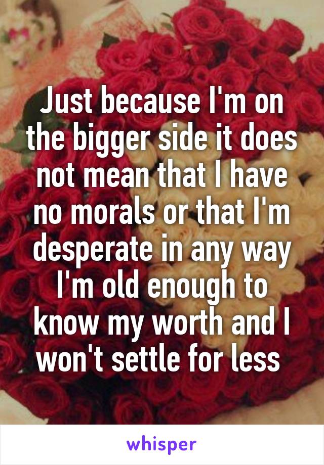 Just because I'm on the bigger side it does not mean that I have no morals or that I'm desperate in any way I'm old enough to know my worth and I won't settle for less 