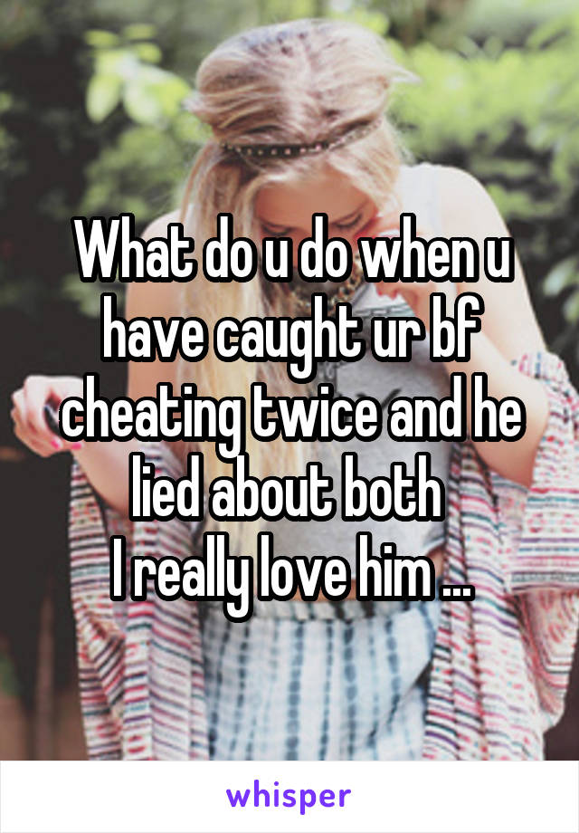 What do u do when u have caught ur bf cheating twice and he lied about both 
I really love him ...