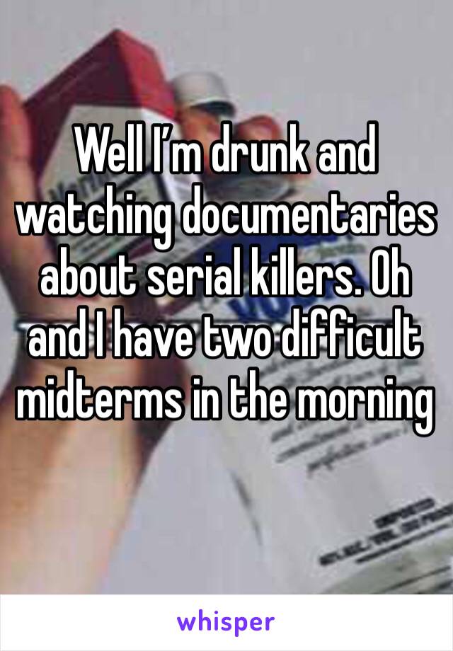 Well I’m drunk and watching documentaries about serial killers. Oh and I have two difficult midterms in the morning 