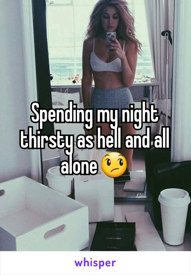 Spending my night thirsty as hell and all alone😞