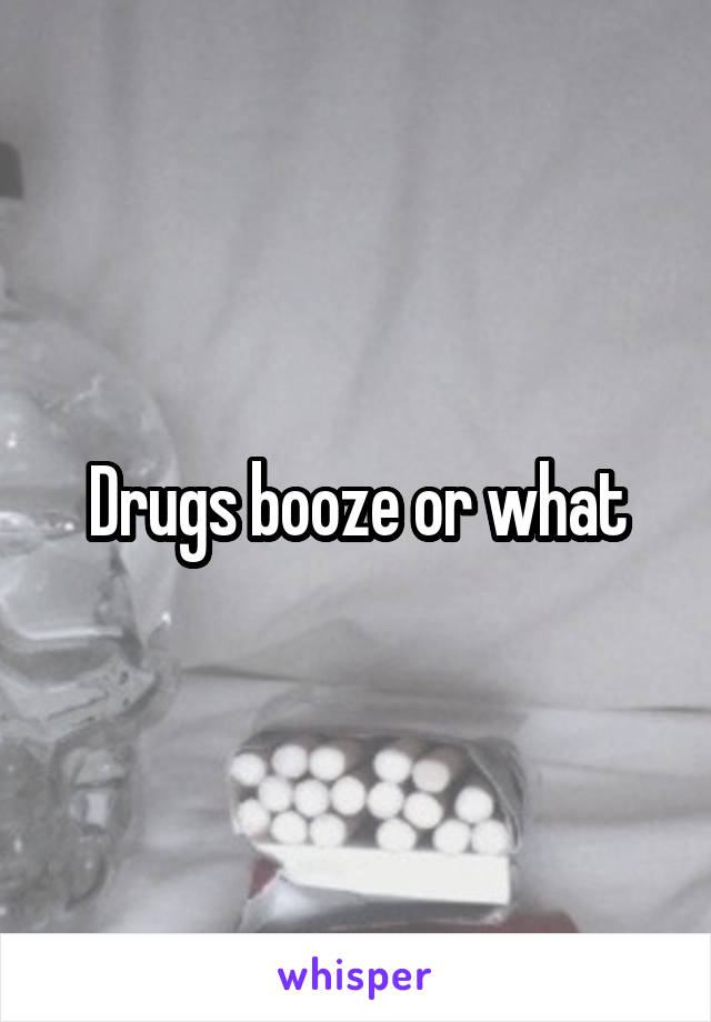 Drugs booze or what