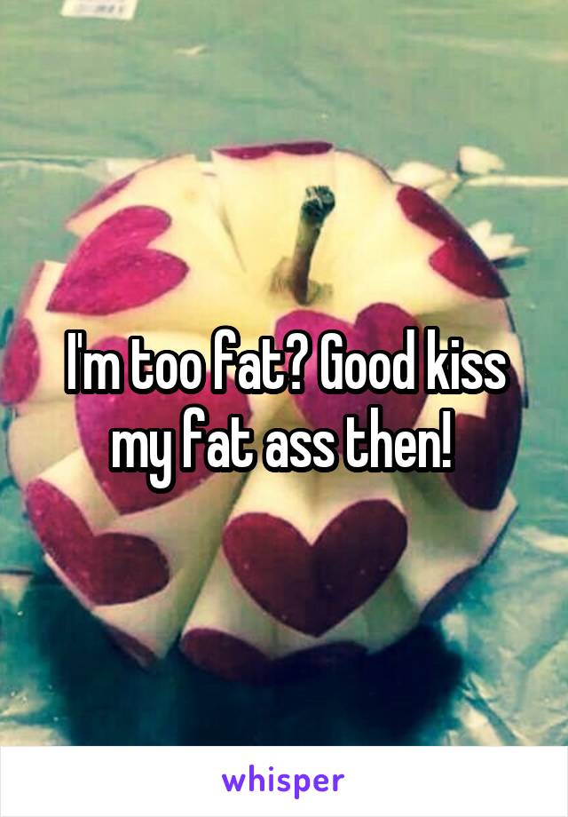 I'm too fat? Good kiss my fat ass then! 
