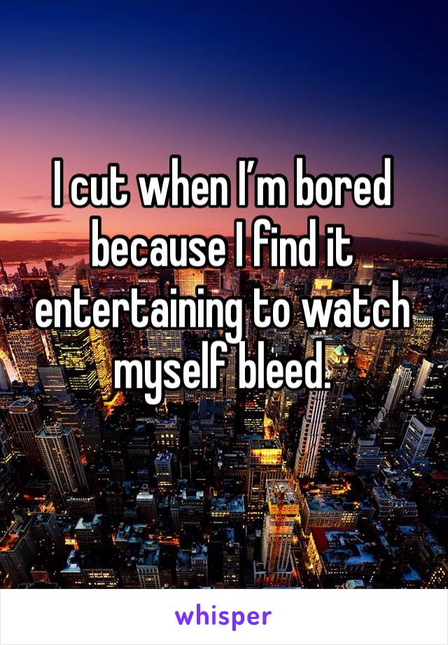 I cut when I’m bored because I find it entertaining to watch myself bleed. 
