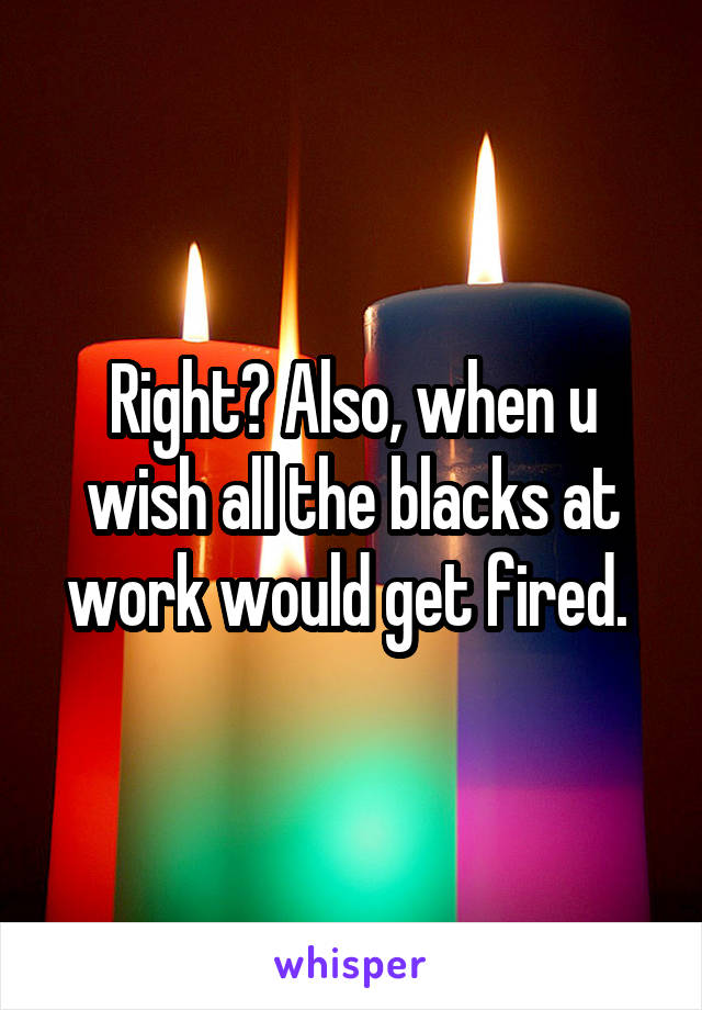 Right? Also, when u wish all the blacks at work would get fired. 