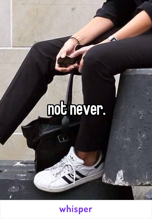 not never.