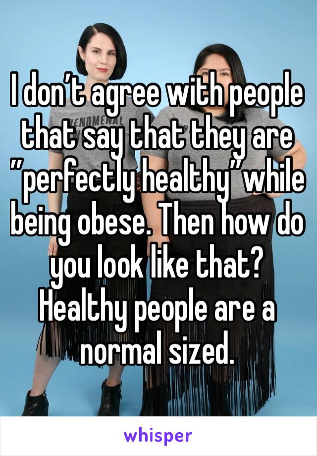 I don’t agree with people that say that they are ”perfectly healthy”while being obese. Then how do you look like that? Healthy people are a normal sized.