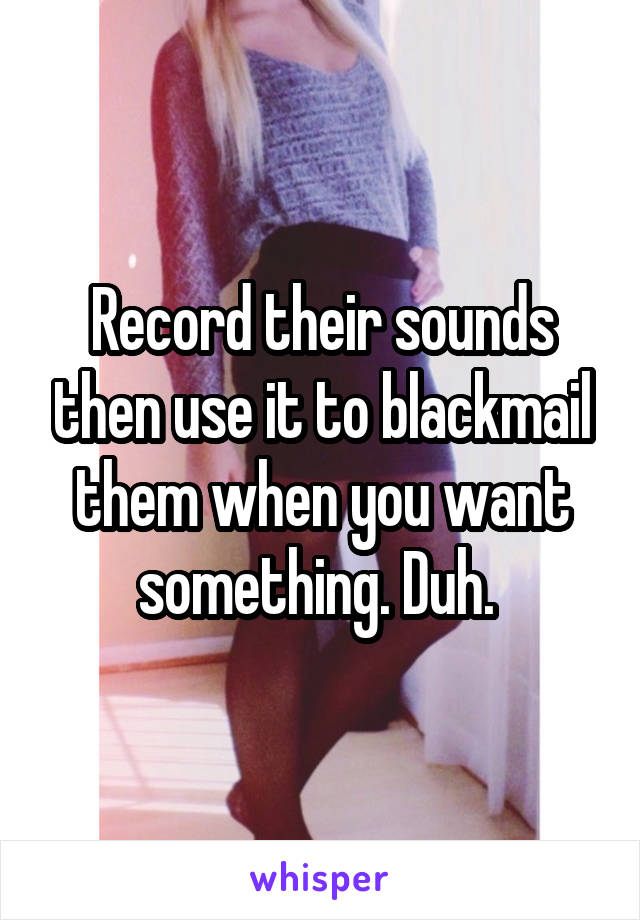 Record their sounds then use it to blackmail them when you want something. Duh. 
