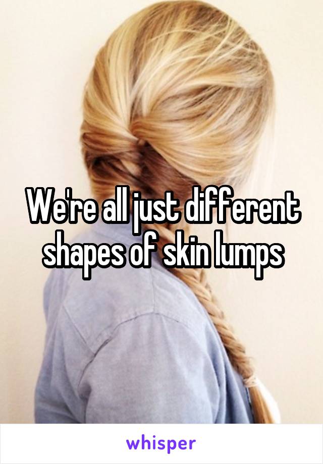 We're all just different shapes of skin lumps