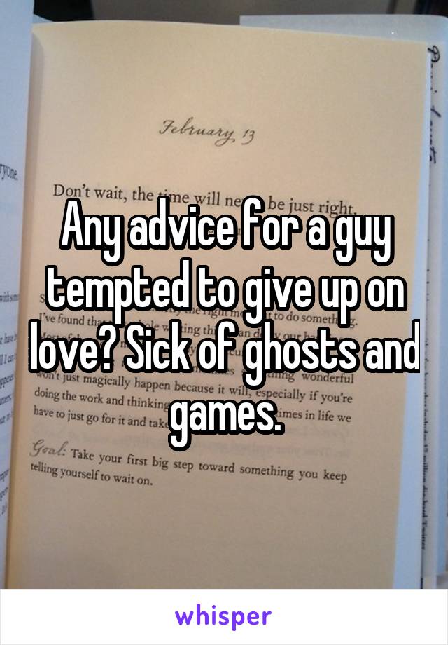 Any advice for a guy tempted to give up on love? Sick of ghosts and games.