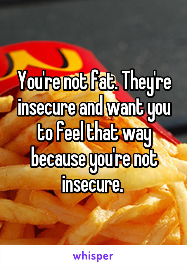 You're not fat. They're insecure and want you to feel that way because you're not insecure. 