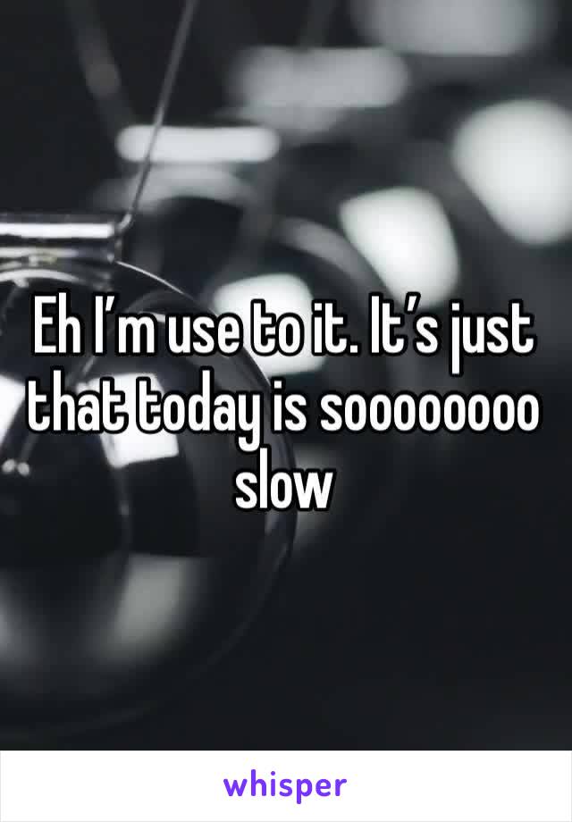 Eh I’m use to it. It’s just that today is soooooooo slow 