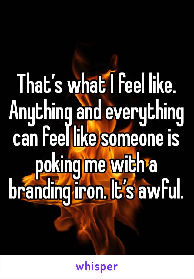 That’s what I feel like. Anything and everything can feel like someone is poking me with a branding iron. It’s awful. 