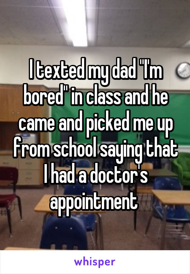 I texted my dad "I'm bored" in class and he came and picked me up from school saying that I had a doctor's appointment 