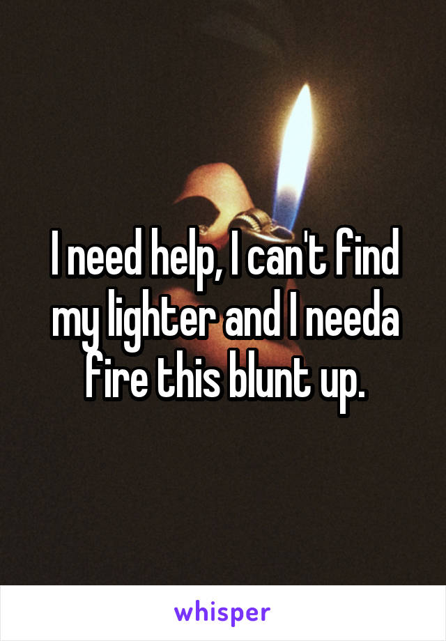 I need help, I can't find my lighter and I needa fire this blunt up.