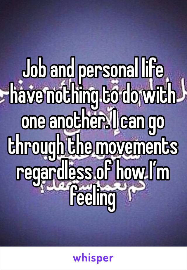 Job and personal life have nothing to do with one another. I can go through the movements regardless of how I’m feeling 