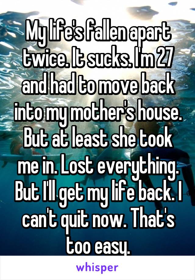 My life's fallen apart twice. It sucks. I'm 27 and had to move back into my mother's house. But at least she took me in. Lost everything. But I'll get my life back. I can't quit now. That's too easy.