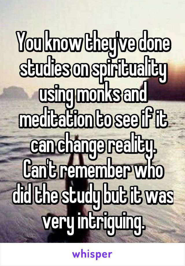 You know they've done studies on spirituality using monks and meditation to see if it can change reality. Can't remember who did the study but it was very intriguing.