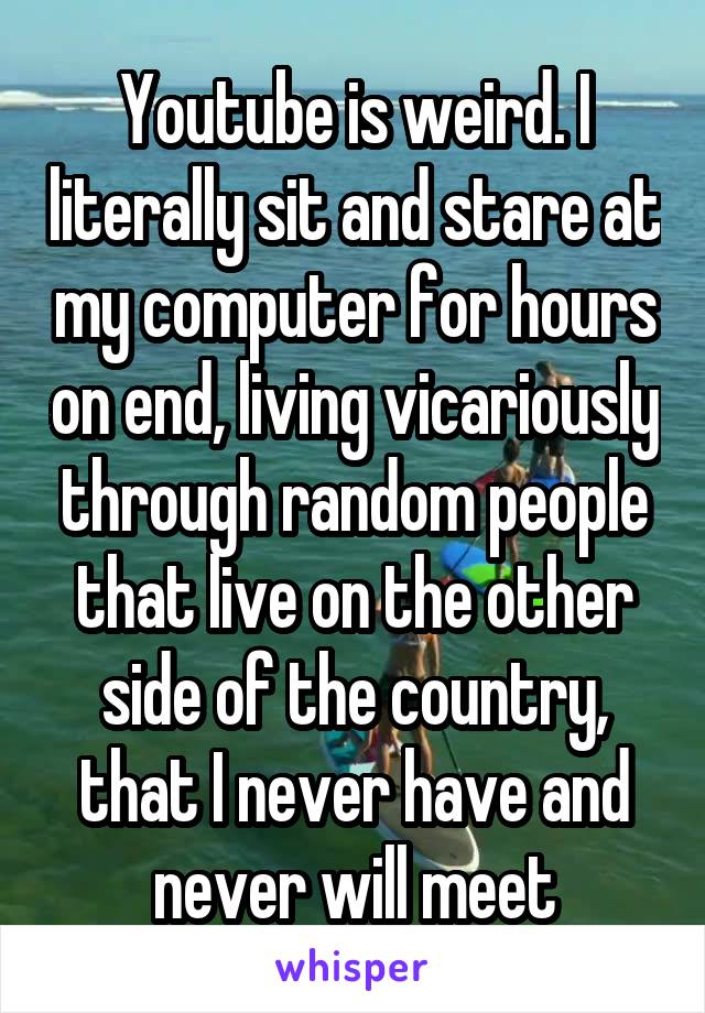 Youtube is weird. I literally sit and stare at my computer for hours on end, living vicariously through random people that live on the other side of the country, that I never have and never will meet